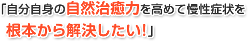 「自分自身の自然治癒力を高めて慢性症状を根本から解決したい!」