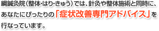 綱鍼灸院(整体・はり・きゅう)では、針灸や整体施術と同時に、あなたにぴったりの「症状改善専門アドバイス」を行なっています。