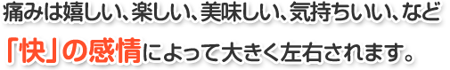 痛みは嬉しい、楽しい、美味しい、気持ちいい、など「快」の感情によって大きく左右されます。