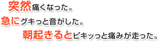 突然痛くなった。急にグキっと音がした。朝起きるとピキッっと痛みが走った。
