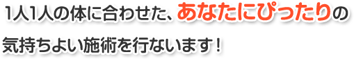 1人1人の体に合わせた、あなたにぴったりの気持ちよい施術を行ないます！
